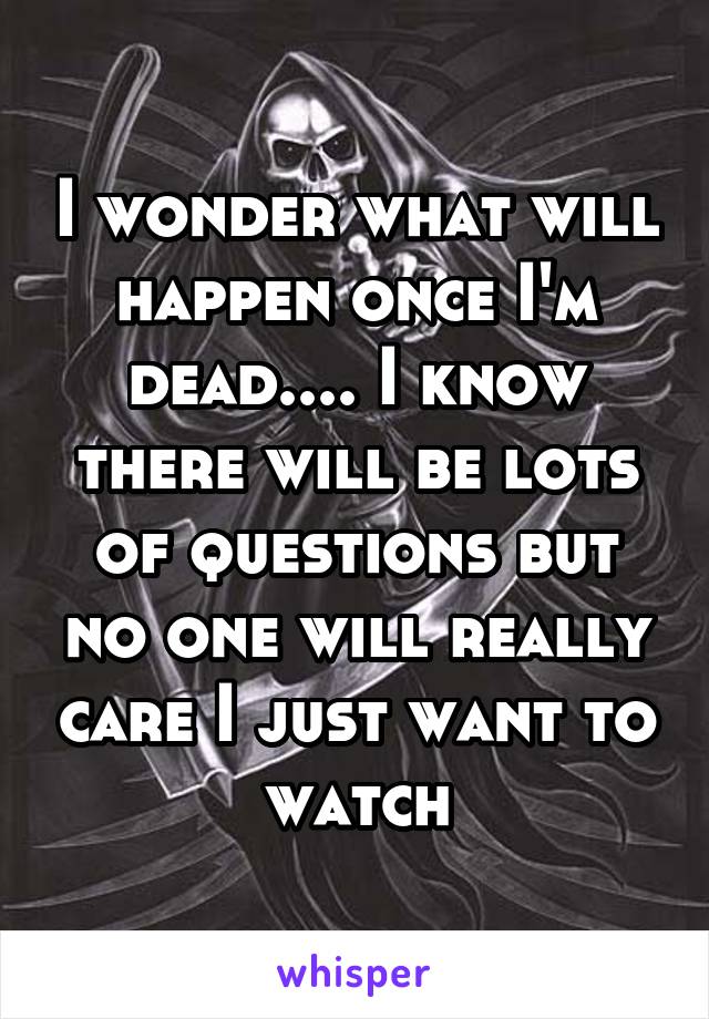 I wonder what will happen once I'm dead.... I know there will be lots of questions but no one will really care I just want to watch