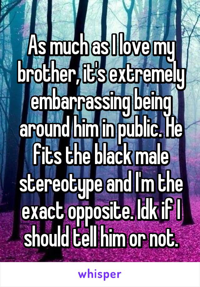 As much as I love my brother, it's extremely embarrassing being around him in public. He fits the black male stereotype and I'm the exact opposite. Idk if I should tell him or not.