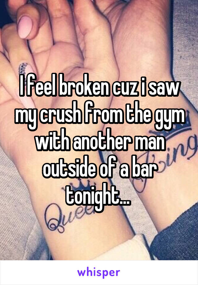 I feel broken cuz i saw my crush from the gym with another man outside of a bar tonight... 