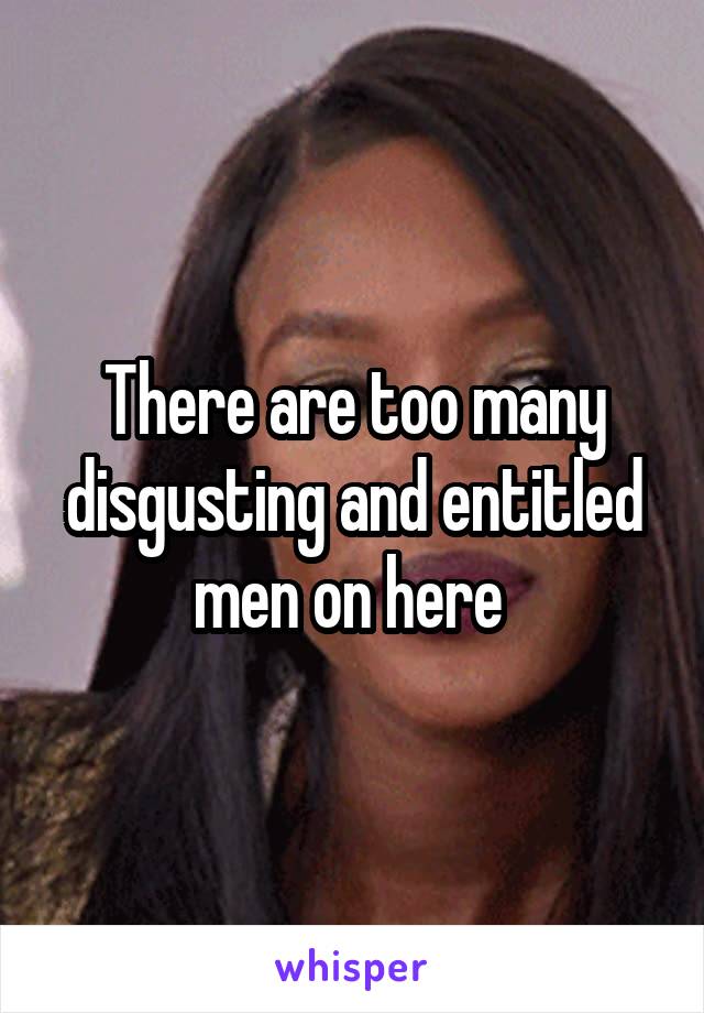 There are too many disgusting and entitled men on here 