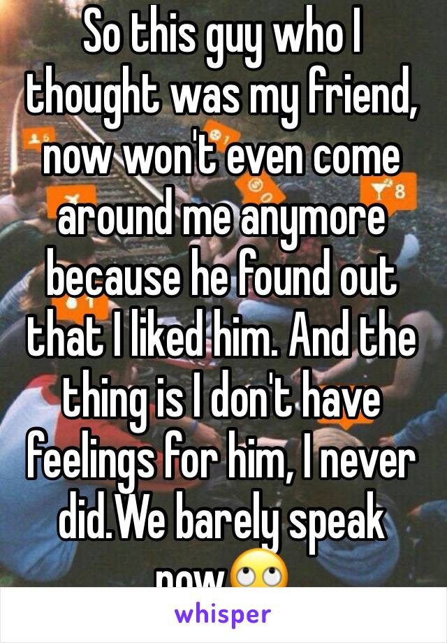 So this guy who I thought was my friend, now won't even come around me anymore because he found out that I liked him. And the thing is I don't have feelings for him, I never did.We barely speak now🙄