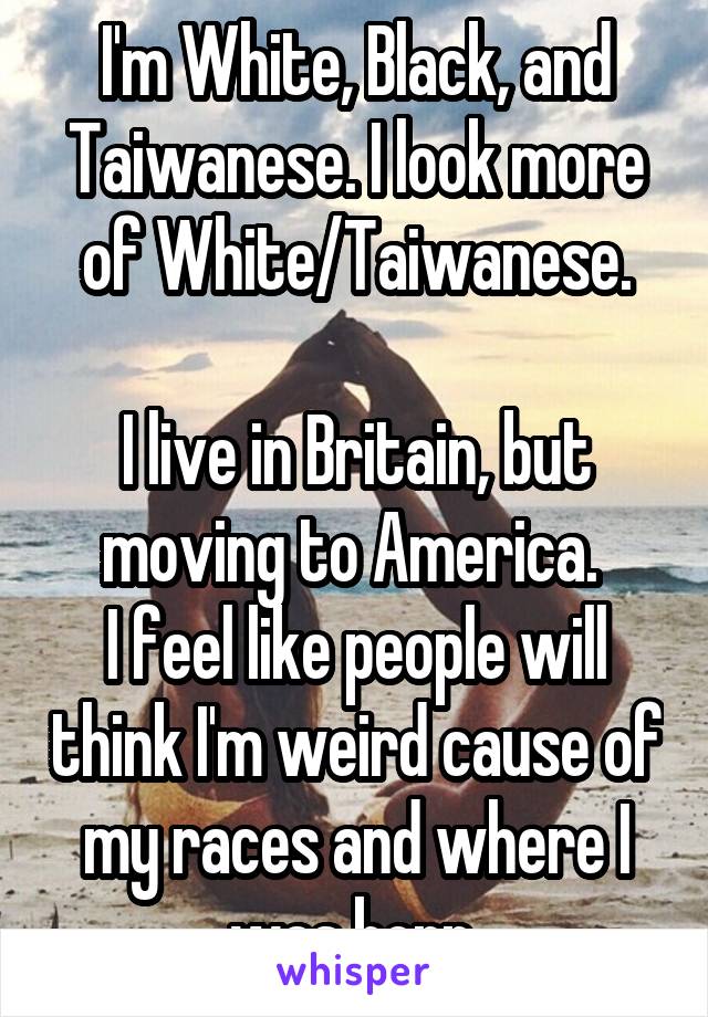 I'm White, Black, and Taiwanese. I look more of White/Taiwanese.

I live in Britain, but moving to America. 
I feel like people will think I'm weird cause of my races and where I was born.