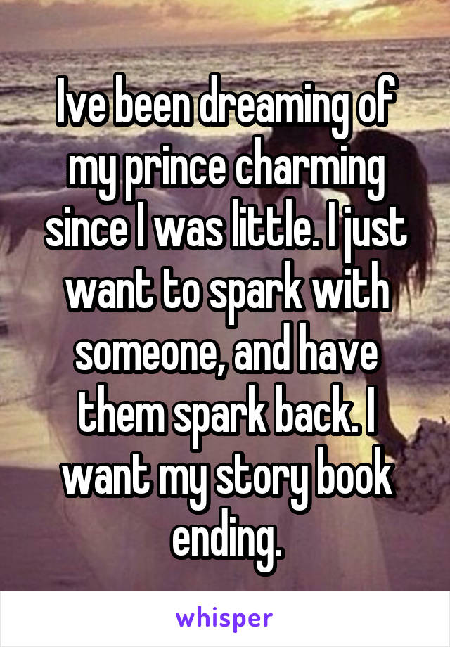 Ive been dreaming of my prince charming since I was little. I just want to spark with someone, and have them spark back. I want my story book ending.