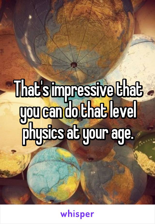 That's impressive that you can do that level physics at your age.