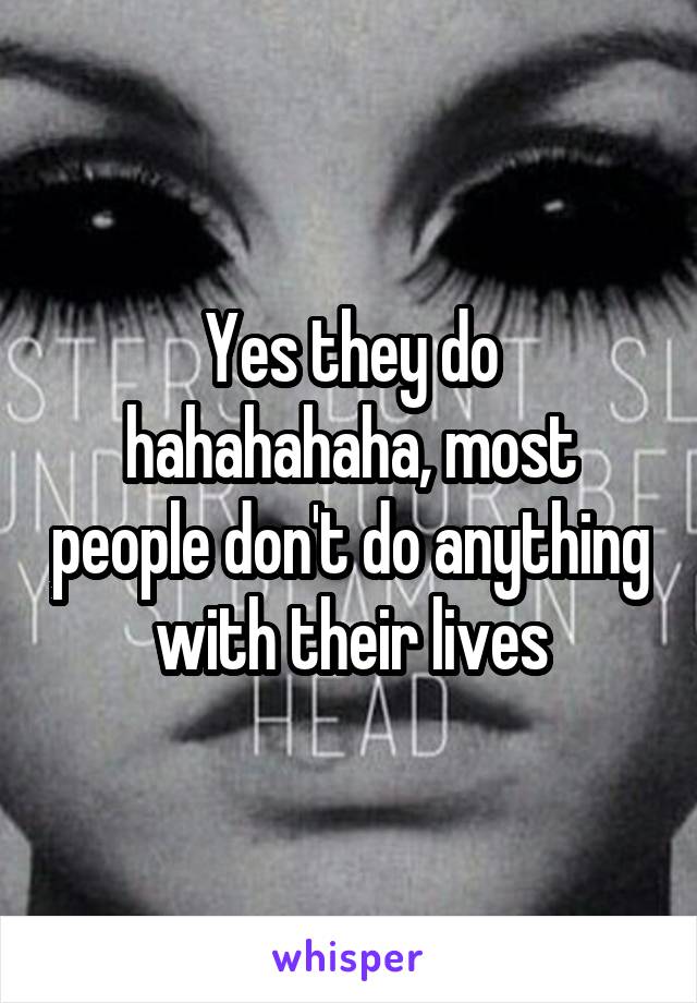 Yes they do hahahahaha, most people don't do anything with their lives