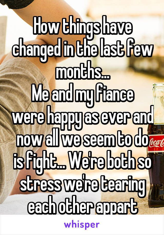 How things have changed in the last few months...
Me and my fiance were happy as ever and now all we seem to do is fight... We're both so stress we're tearing each other appart