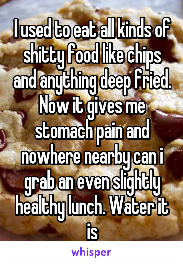 I used to eat all kinds of shitty food like chips and anything deep fried. Now it gives me stomach pain and nowhere nearby can i grab an even slightly healthy lunch. Water it is