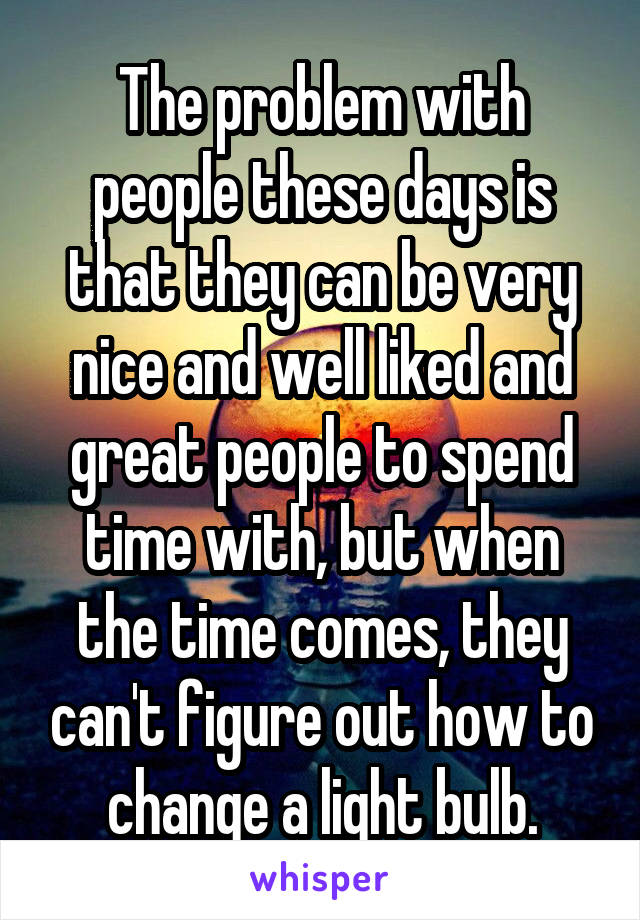 The problem with people these days is that they can be very nice and well liked and great people to spend time with, but when the time comes, they can't figure out how to change a light bulb.