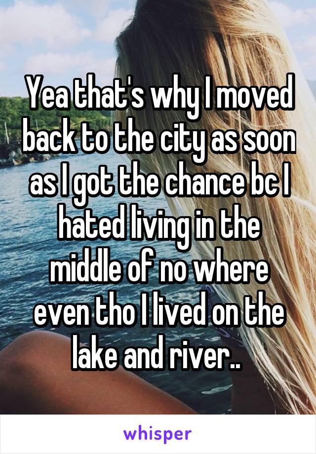 Yea that's why I moved back to the city as soon as I got the chance bc I hated living in the middle of no where even tho I lived on the lake and river.. 