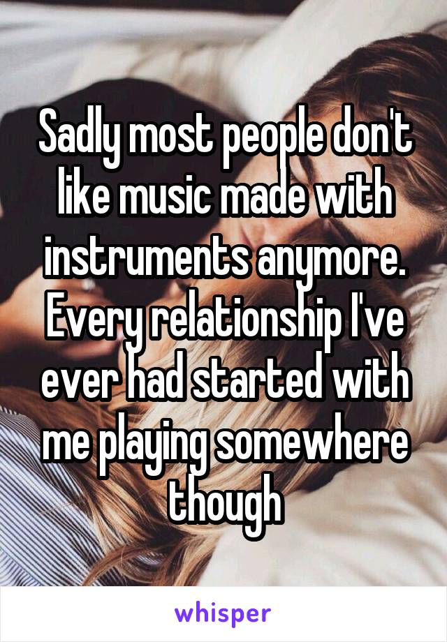 Sadly most people don't like music made with instruments anymore. Every relationship I've ever had started with me playing somewhere though