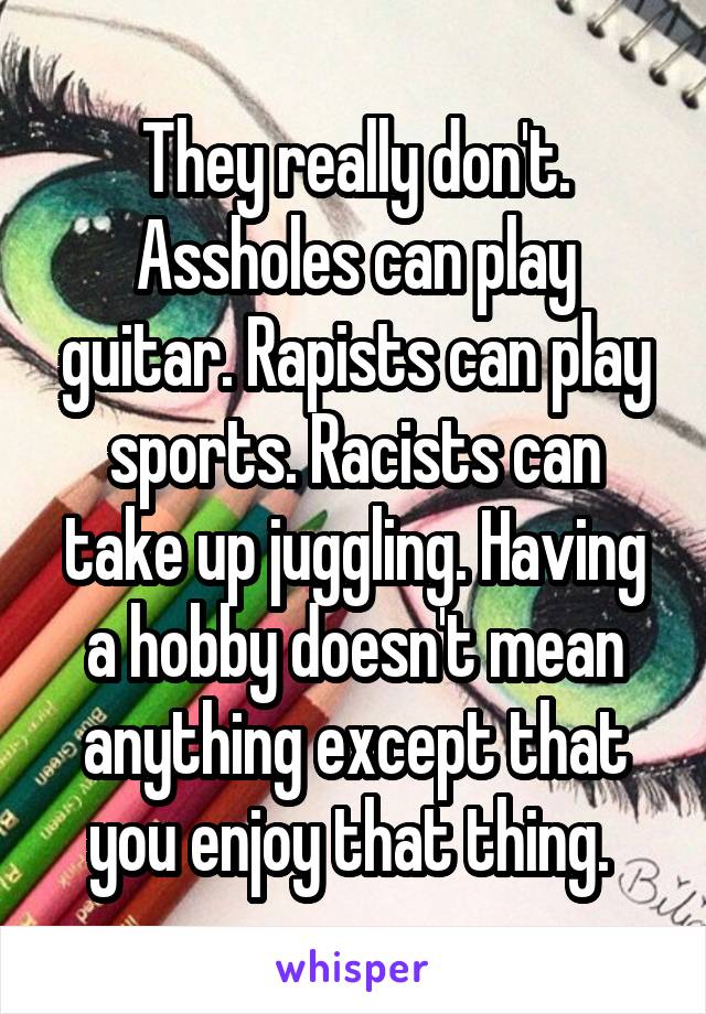 They really don't. Assholes can play guitar. Rapists can play sports. Racists can take up juggling. Having a hobby doesn't mean anything except that you enjoy that thing. 