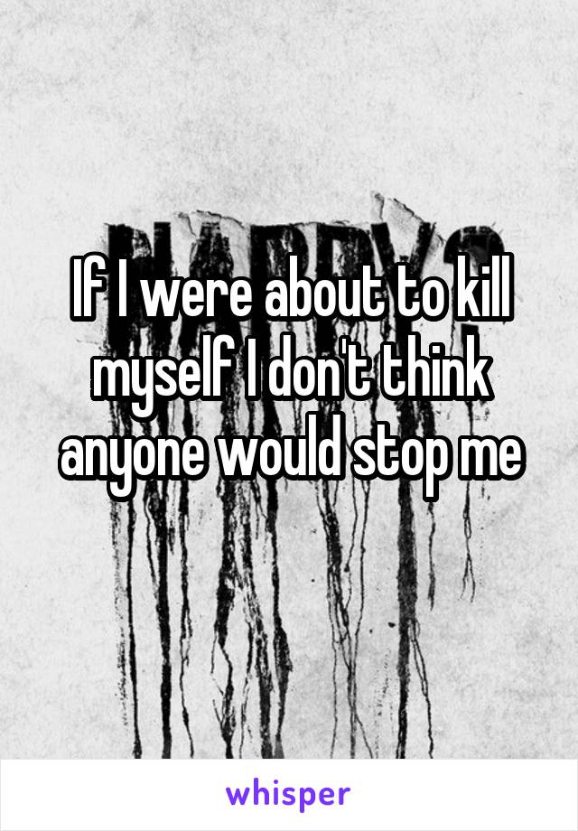 If I were about to kill myself I don't think anyone would stop me
