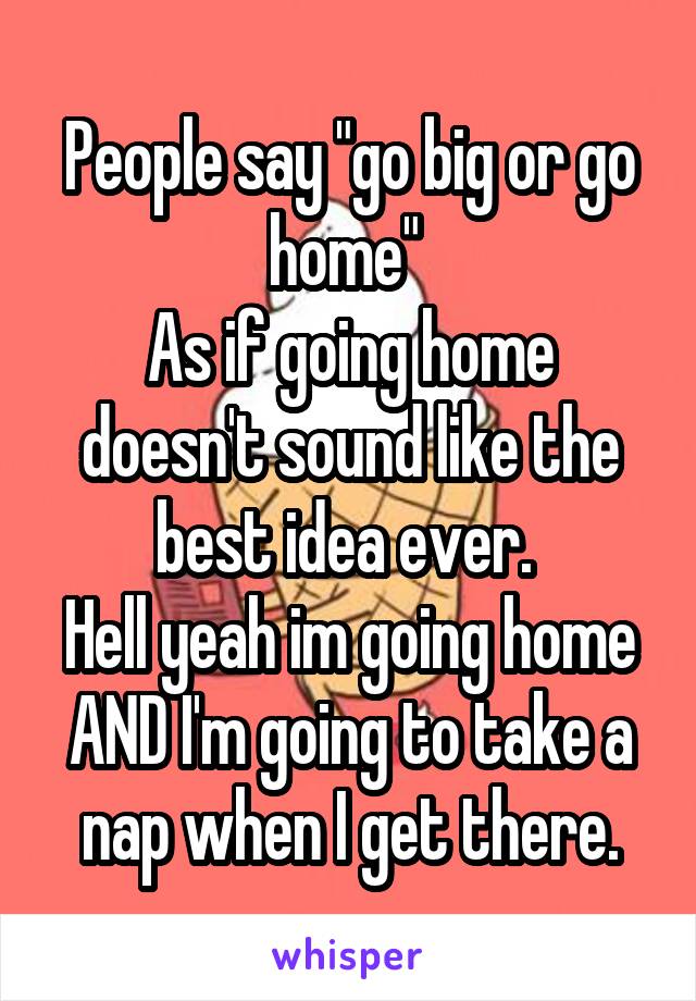 People say "go big or go home" 
As if going home doesn't sound like the best idea ever. 
Hell yeah im going home AND I'm going to take a nap when I get there.