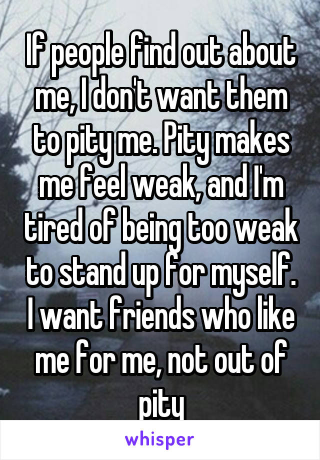 If people find out about me, I don't want them to pity me. Pity makes me feel weak, and I'm tired of being too weak to stand up for myself. I want friends who like me for me, not out of pity