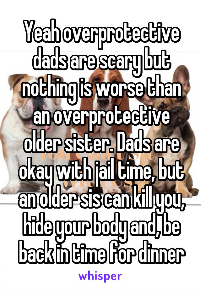 Yeah overprotective dads are scary but nothing is worse than an overprotective older sister. Dads are okay with jail time, but an older sis can kill you, hide your body and, be back in time for dinner