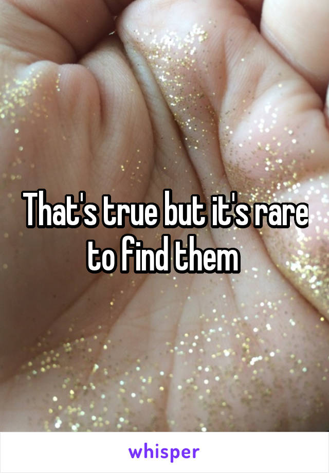 That's true but it's rare to find them 