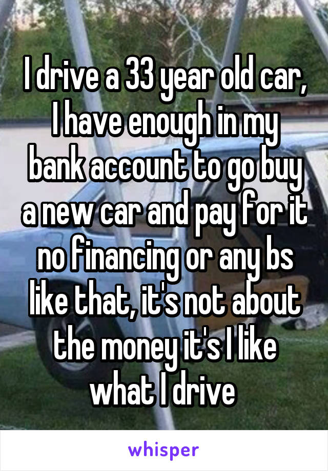 I drive a 33 year old car, I have enough in my bank account to go buy a new car and pay for it no financing or any bs like that, it's not about the money it's I like what I drive 