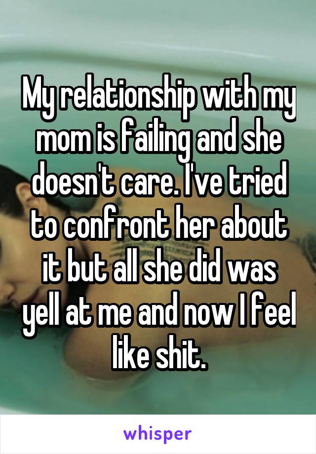 My relationship with my mom is failing and she doesn't care. I've tried to confront her about it but all she did was yell at me and now I feel like shit.