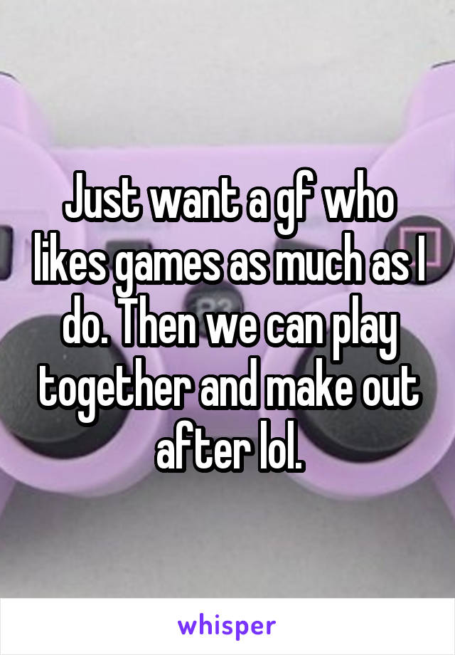 Just want a gf who likes games as much as I do. Then we can play together and make out after lol.