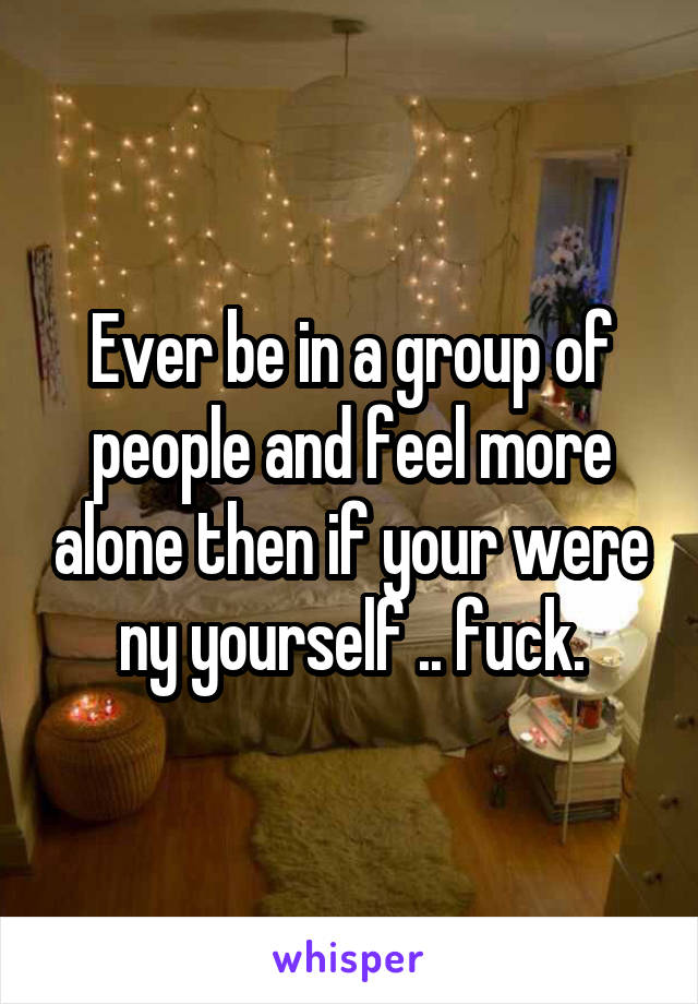 Ever be in a group of people and feel more alone then if your were ny yourself .. fuck.