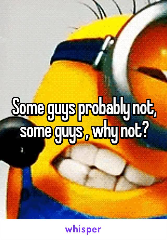 Some guys probably not, some guys , why not?