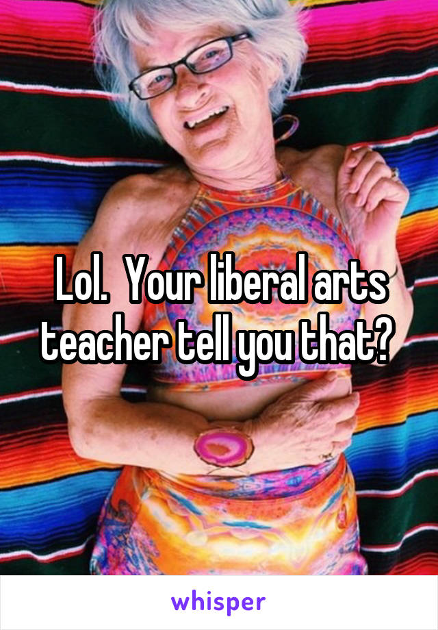 Lol.  Your liberal arts teacher tell you that? 