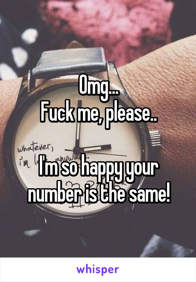 Omg...
Fuck me, please..

I'm so happy your number is the same!