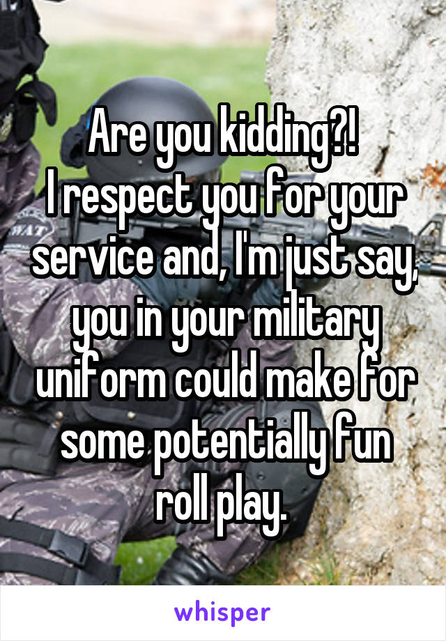 Are you kidding?! 
I respect you for your service and, I'm just say, you in your military uniform could make for some potentially fun roll play. 