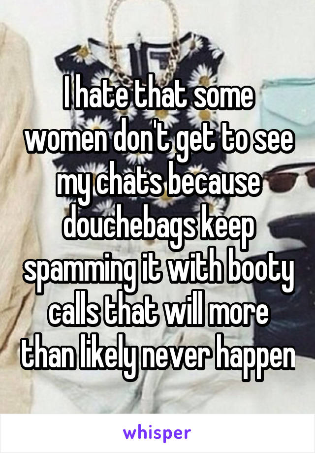 I hate that some women don't get to see my chats because douchebags keep spamming it with booty calls that will more than likely never happen