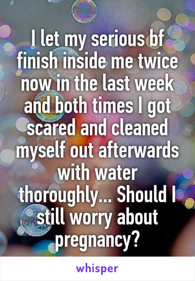 I let my serious bf finish inside me twice now in the last week and both times I got scared and cleaned myself out afterwards with water thoroughly... Should I still worry about pregnancy?