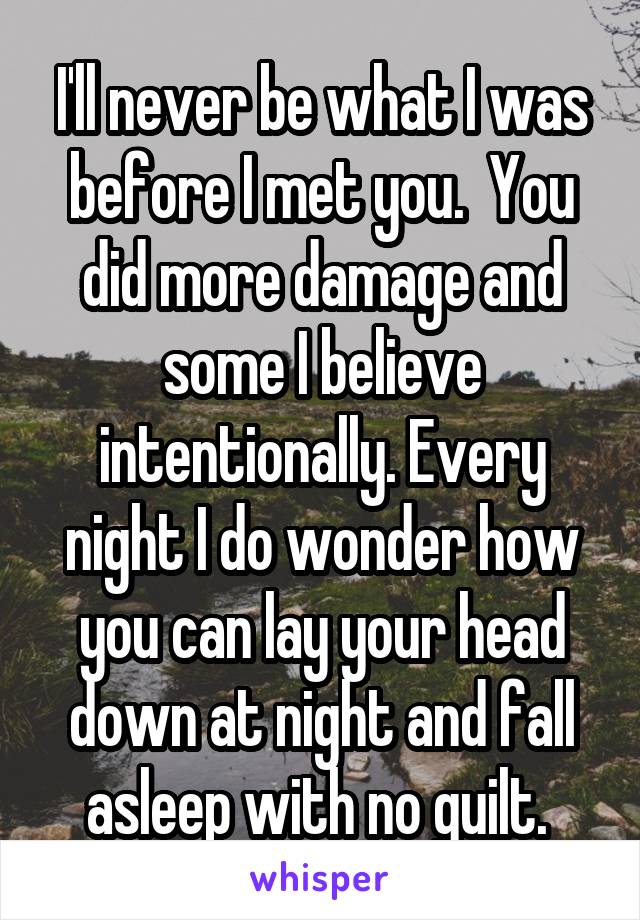 I'll never be what I was before I met you.  You did more damage and some I believe intentionally. Every night I do wonder how you can lay your head down at night and fall asleep with no guilt. 