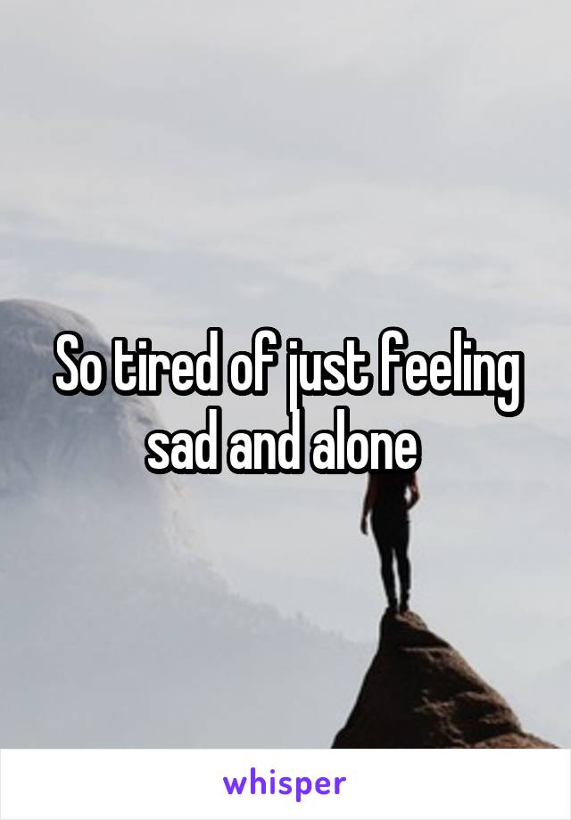 So tired of just feeling sad and alone 