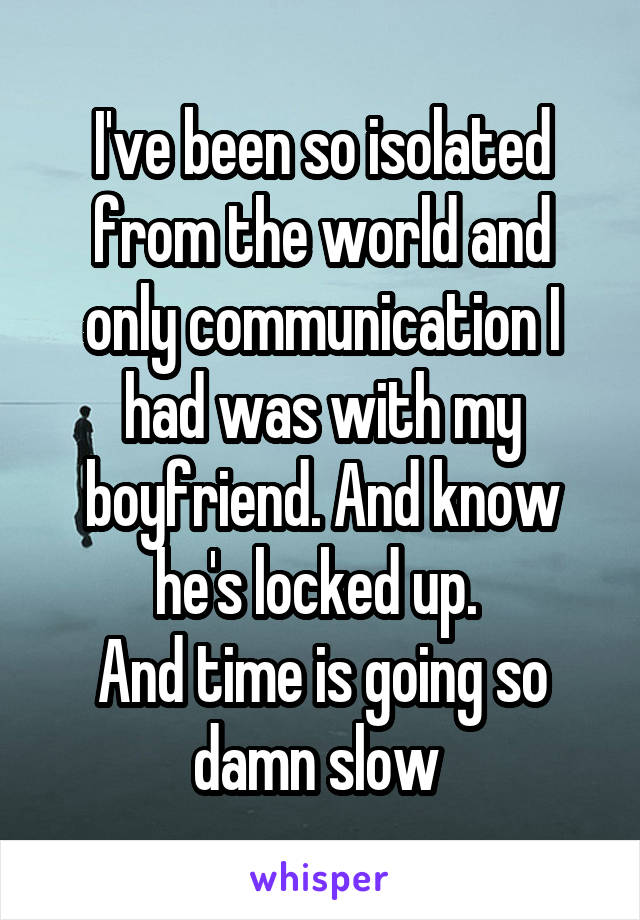 I've been so isolated from the world and only communication I had was with my boyfriend. And know he's locked up. 
And time is going so damn slow 