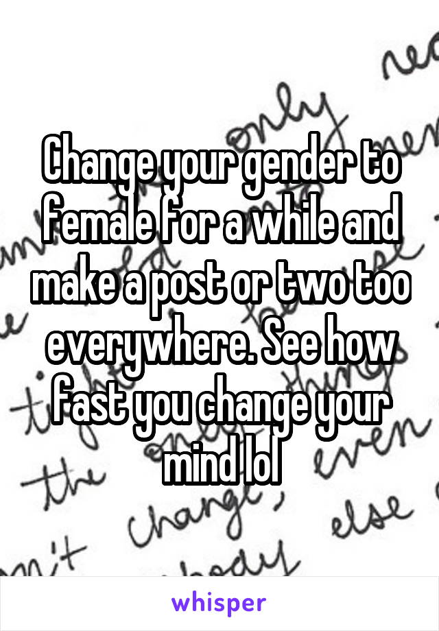 Change your gender to female for a while and make a post or two too everywhere. See how fast you change your mind lol