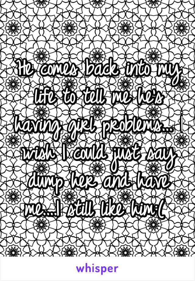 He comes back into my life to tell me he's having girl problems... I wish I could just say dump her and have me....I still like him:( 