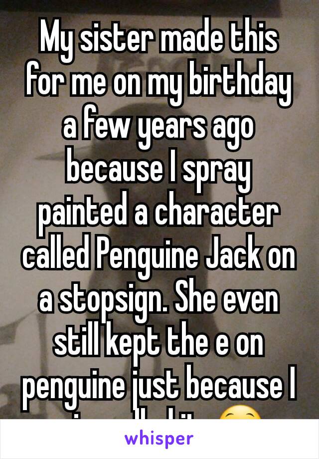 My sister made this for me on my birthday a few years ago because I spray painted a character called Penguine Jack on a stopsign. She even still kept the e on penguine just because I misspelled it. 😁