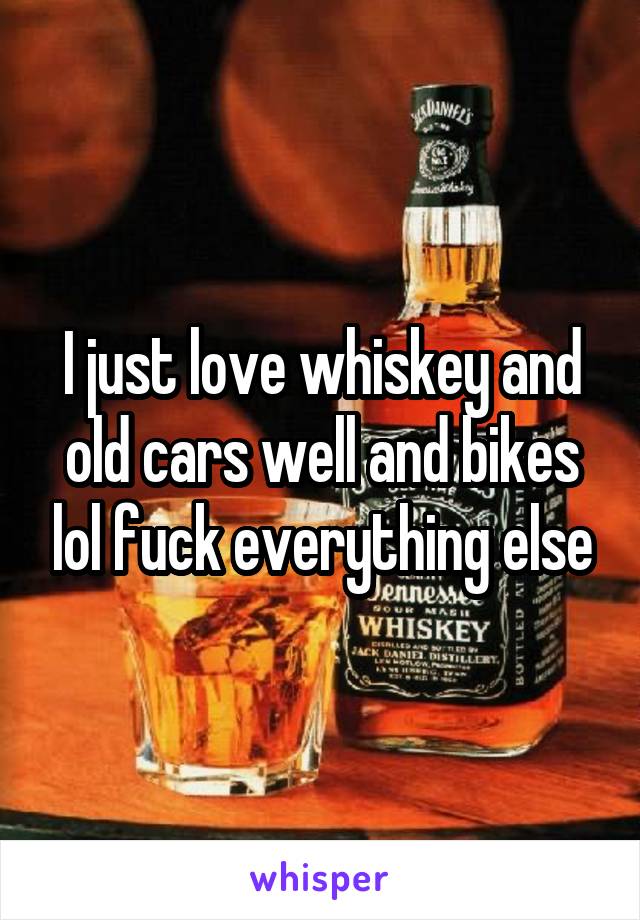 I just love whiskey and old cars well and bikes lol fuck everything else