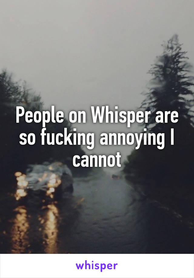 People on Whisper are so fucking annoying I cannot