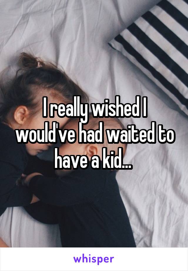 I really wished I would've had waited to have a kid... 