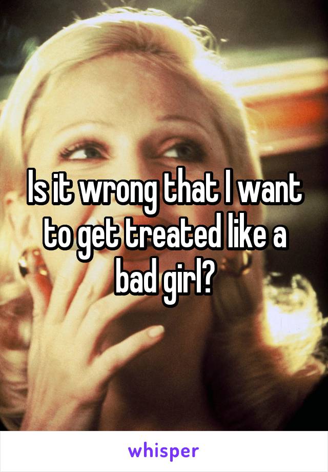 Is it wrong that I want to get treated like a bad girl?