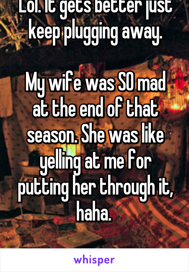 Lol. It gets better just keep plugging away.

My wife was SO mad at the end of that season. She was like yelling at me for putting her through it, haha. 

She still loves it tho. 