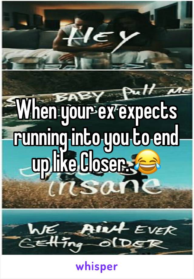 When your ex expects running into you to end up like Closer. 😂