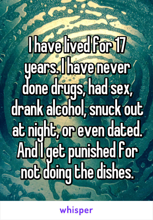 I have lived for 17 years. I have never done drugs, had sex, drank alcohol, snuck out at night, or even dated. And I get punished for not doing the dishes.