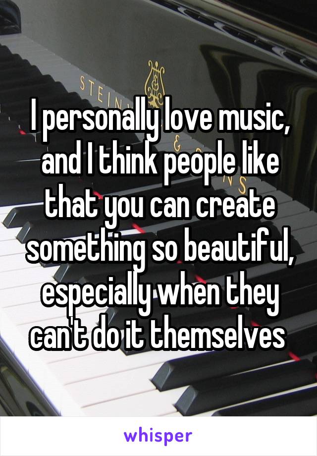 I personally love music, and I think people like that you can create something so beautiful, especially when they can't do it themselves 