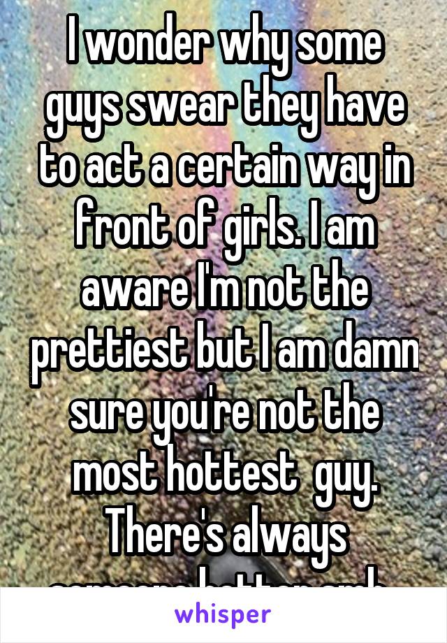 I wonder why some guys swear they have to act a certain way in front of girls. I am aware I'm not the prettiest but I am damn sure you're not the most hottest  guy. There's always someone better smh. 