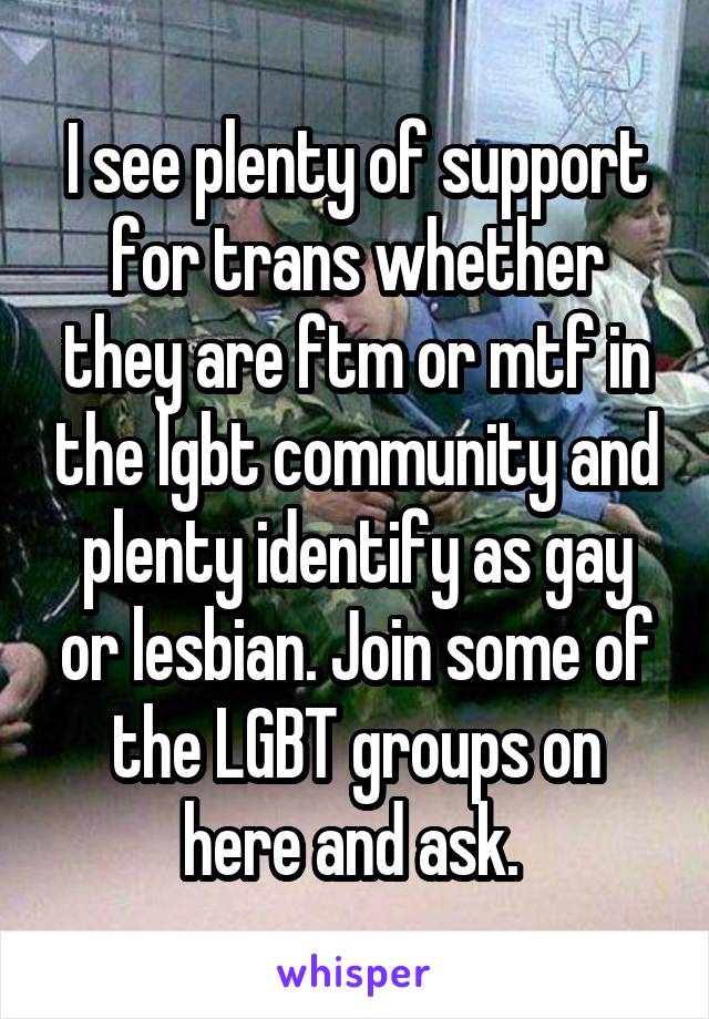 I see plenty of support for trans whether they are ftm or mtf in the lgbt community and plenty identify as gay or lesbian. Join some of the LGBT groups on here and ask. 