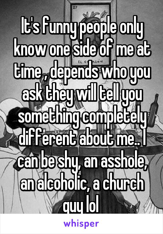 It's funny people only know one side of me at time , depends who you ask they will tell you something completely different about me.. I can be shy, an asshole, an alcoholic, a church guy lol 