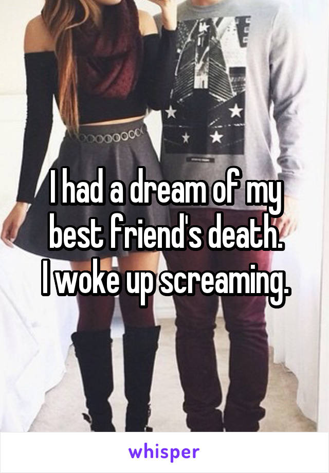 I had a dream of my best friend's death.
I woke up screaming.