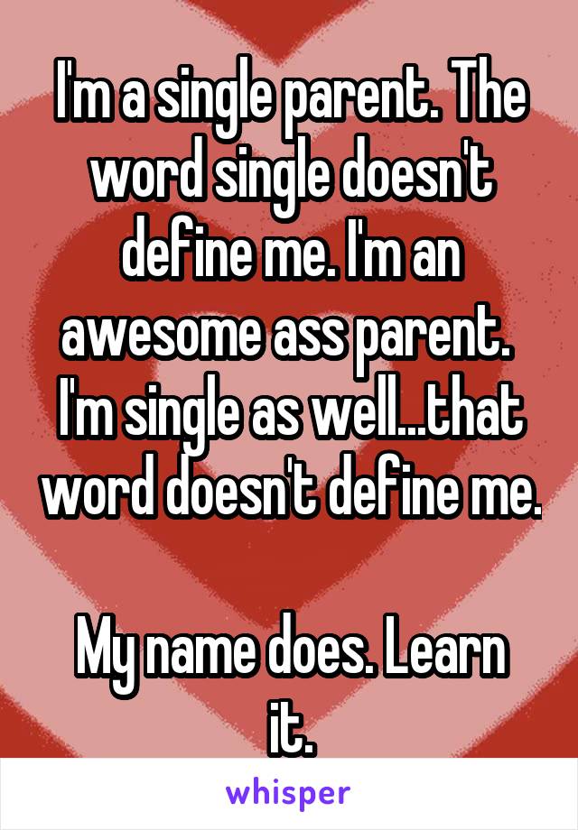 I'm a single parent. The word single doesn't define me. I'm an awesome ass parent. 
I'm single as well...that word doesn't define me. 
My name does. Learn it.