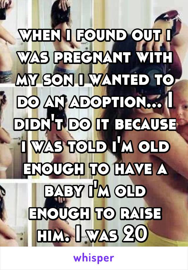 when i found out i was pregnant with my son i wanted to do an adoption... I didn't do it because i was told i'm old enough to have a baby i'm old enough to raise him. I was 20 